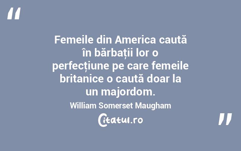 Femeile din America caută în bărbaţii lor o perfecţiune pe care femeile britanice o caută doar la un majordom. William Somerset Maugham