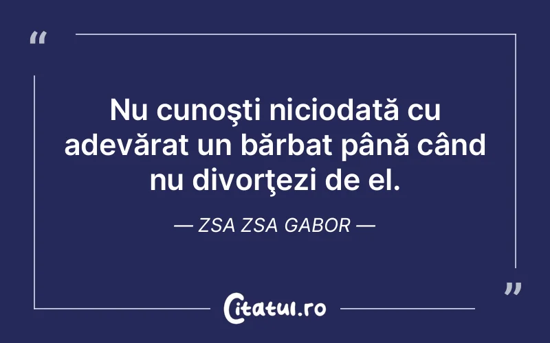Nu cunoşti niciodată cu adevărat un bărbat până când nu divorţezi de el. Zsa Zsa Gabor
