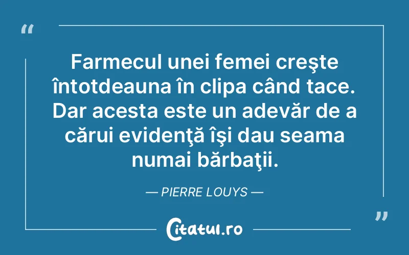 Farmecul unei femei creşte întotdeauna în clipa când tace. Dar acesta este un adevăr de a cărui evidenţă îşi dau seama numai bărbaţii. Pierre Louys