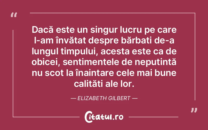 Dacă este un singur lucru pe care l-am învățat despre bărbați de-a lungul timpului, acesta este ca de obicei, sentimentele de neputință nu scot la înaintare cele mai bune calități ale lor. Elizabeth Gilbert