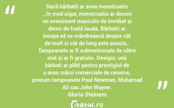 Dacă bărbații ar avea menstruație …în mod sigur, menstruația ar deveni un eveniment masculin de invidiat și demn de toată lauda. Bărbații ar începe să se mândrească despre cât de mult și cât de lung este acesta… Tampoanele ar fi subvenționate de către stat și ar fi gratuite. Desigur, unii bărbați ar plăti pentru prestigiul de a avea mărci comerciale de renume, precum tampoanele Paul Newman, Muhamad Ali sau John Wayne. Gloria Steinem...