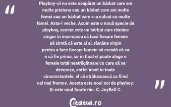 Playboy-ul nu este neapărat un bărbat care are multe prietene sau un bărbat care are multe femei sau un bărbat care s-a culcat cu multe femei. Asta-i veche. Acum este o nouă specie de playboy, acesta este un bărbat care rămâne singur în încercarea să facă fiecare femeie să simtă că este al ei, rămâne virgin pentru a face fiecare femeie să creadă că ea o să fie prima, iar în final el poate alege o femeie total neatrăgătoare cu care să se decoreze, astfel încât în toate circumstanțele, el să strălucească ca fiind cel mai frumos. Acesta este noul soi de playboy. Și este unul foarte rău. C. JoyBell C....