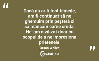 Dacă nu ar fi fost femeile, am fi continuat să ne ghemuim prin peșteră și să mâncăm carne crudă. Ne-am civilizat doar cu scopul de a ne impresiona prietenele. Orson Welles...