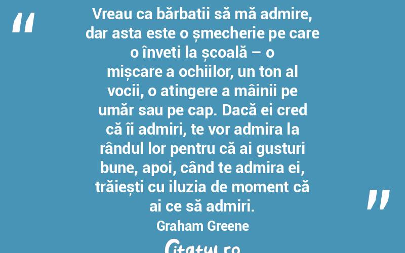 Vreau ca bărbații să mă admire, dar asta este o șmecherie pe care o înveți la școală – o mișcare a ochiilor, un ton al vocii, o atingere a mâinii pe umăr sau pe cap. Dacă ei cred că îi admiri, te vor admira la rândul lor pentru că ai gusturi bune, apoi, când te admira ei, trăiești cu iluzia de moment că ai ce să admiri. Graham Greene