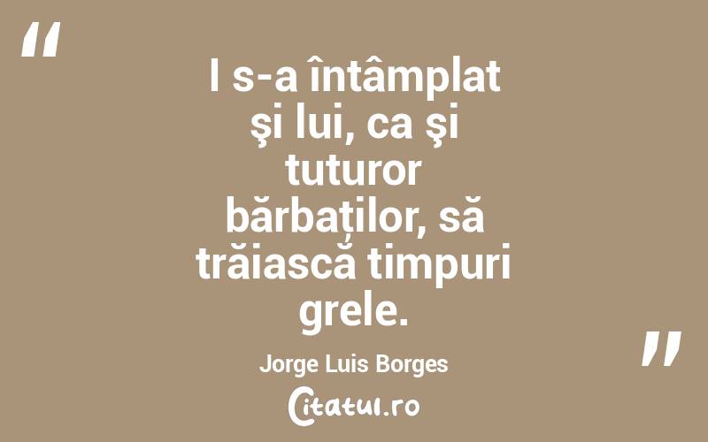 I s-a întâmplat şi lui, ca şi tuturor bărbaţilor, să trăiască timpuri grele. Jorge Luis Borges