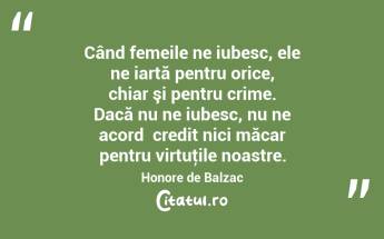 Când femeile ne iubesc, ele ne iartă pentru orice, chiar şi pentru crime. Dacă nu ne iubesc, nu ne acordǎ credit nici măcar pentru virtuţile noastre. Honore de Balzac...