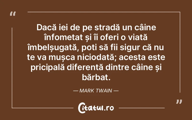 Dacă iei de pe stradă un câine înfometat și îi oferi o viață îmbelșugată, poți să fii sigur că nu te va mușca niciodată; acesta este pricipală diferență dintre câine și bărbat. Mark Twain
