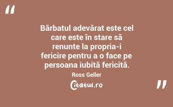 Bărbatul adevărat este cel care este în stare să renunțe la propria-i fericire pentru a o face pe persoana iubită fericită. Ross Geller...