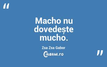 Macho nu dovedește mucho. Zsa Zsa Gabor...