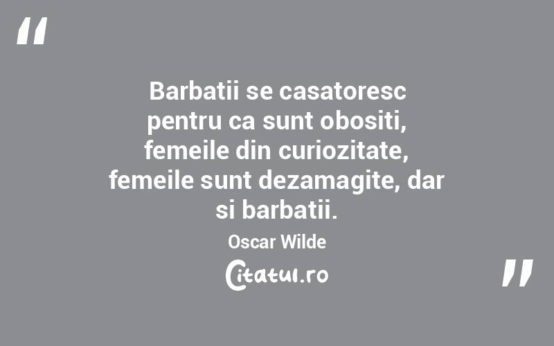  Barbatii se casatoresc pentru ca sunt obositi, femeile din curiozitate, femeile sunt dezamagite, dar si barbatii. Oscar Wilde