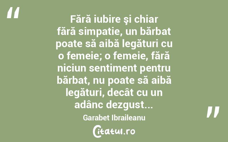 Fără iubire şi chiar fără simpatie, un bărbat poate să aibă legături cu o femeie; o femeie, fără niciun sentiment pentru bărbat, nu poate să aibă legături, decât cu un adânc dezgust... Garabet Ibraileanu