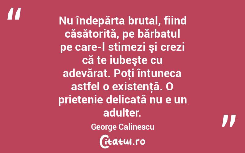 Nu îndepărta brutal, fiind căsătorită, pe bărbatul pe care-l stimezi şi crezi că te iubeşte cu adevărat. Poţi întuneca astfel o existenţă. O prietenie delicată nu e un adulter. George Calinescu