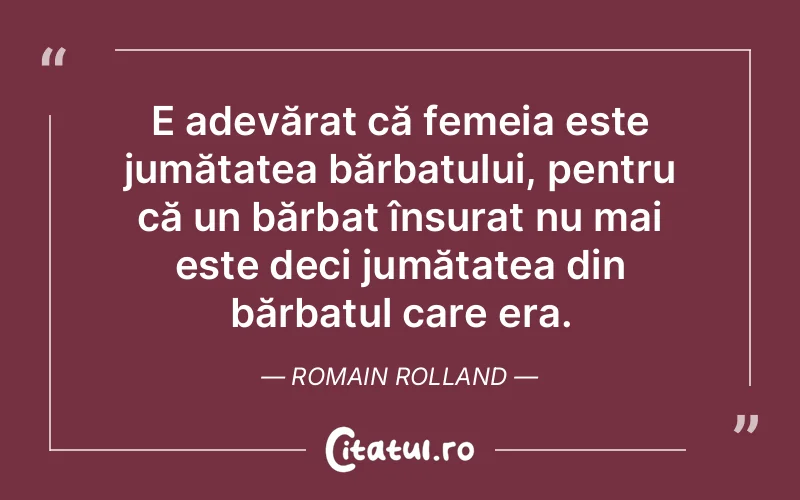 E adevărat că femeia este jumătatea bărbatului, pentru că un bărbat însurat nu mai este deci jumătatea din bărbatul care era. Romain Rolland