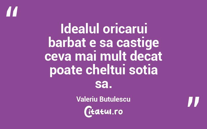 Idealul oricarui barbat e sa castige ceva mai mult decat poate cheltui sotia sa. Valeriu Butulescu