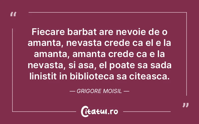 Fiecare barbat are nevoie de o amanta, nevasta crede ca el e la amanta, amanta crede ca e la nevasta, si asa, el poate sa sada linistit in biblioteca sa citeasca. Grigore Moisil