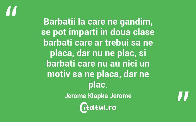 Barbatii la care ne gandim, se pot imparti in doua clase barbati care ar trebui sa ne placa, dar nu ne plac, si barbati care nu au nici un motiv sa ne placa, dar ne plac. Jerome Klapka Jerome