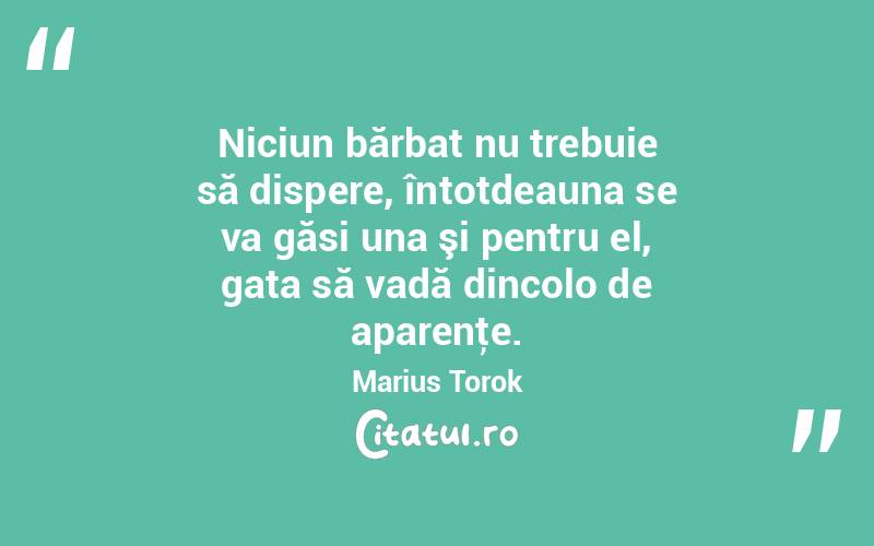Niciun bărbat nu trebuie să dispere, întotdeauna se va găsi una şi pentru el, gata să vadă dincolo de aparenţe. Marius Torok