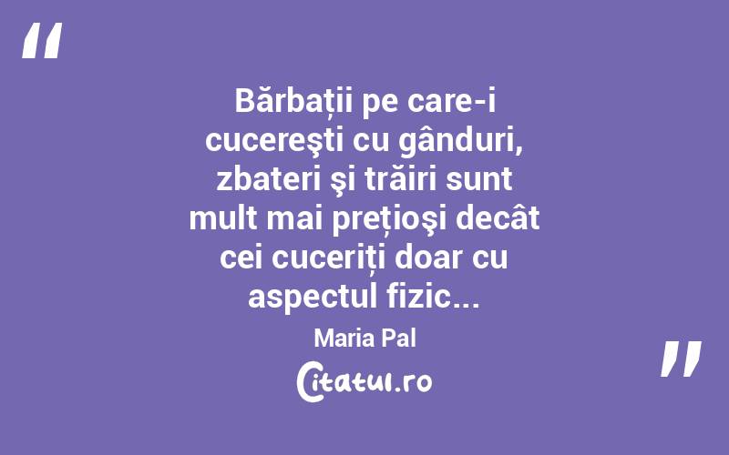 Bărbaţii pe care-i cucereşti cu gânduri, zbateri şi trăiri sunt mult mai preţioşi decât cei cuceriţi doar cu aspectul fizic... Maria Pal