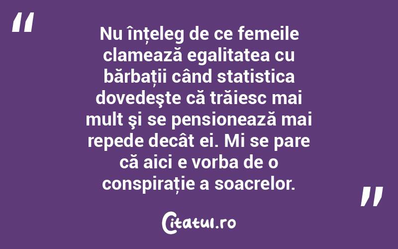 Nu înţeleg de ce femeile clamează egalitatea cu bărbaţii când statistica dovedeşte că trăiesc mai mult şi se pensionează mai repede decât ei. Mi se pare că aici e vorba de o conspiraţie a soacrelor.  
