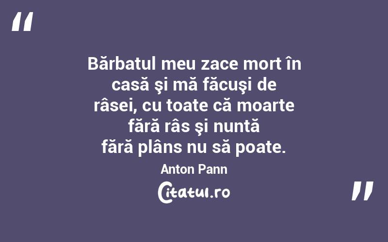 Bărbatul meu zace mort în casă şi mă făcuşi de râsei, cu toate că moarte fără râs şi nuntă fără plâns nu să poate. Anton Pann