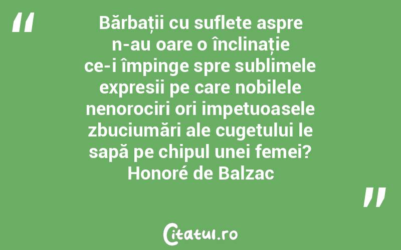 Bărbaţii cu suflete aspre n-au oare o înclinaţie ce-i împinge spre sublimele expresii pe care nobilele nenorociri ori impetuoasele zbuciumări ale cugetului le sapă pe chipul unei femei? Honoré de Balzac