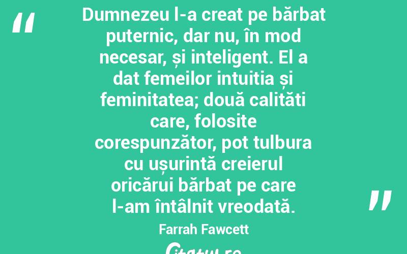 Dumnezeu l-a creat pe bărbat puternic, dar nu, în mod necesar, și inteligent. El a dat femeilor intuiția și feminitatea; două calități care, folosite corespunzător, pot tulbura cu ușurință creierul oricărui bărbat pe care l-am întâlnit vreodată. Farrah Fawcett