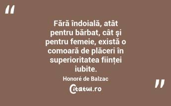 Fără îndoială, atât pentru bărbat, cât şi pentru femeie, există o comoară de plăceri în superioritatea fiinţei iubite. Honoré de Balzac...