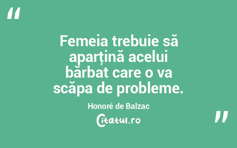  Femeia trebuie să aparţină acelui bărbat care o va scăpa de probleme. Honoré de Balzac