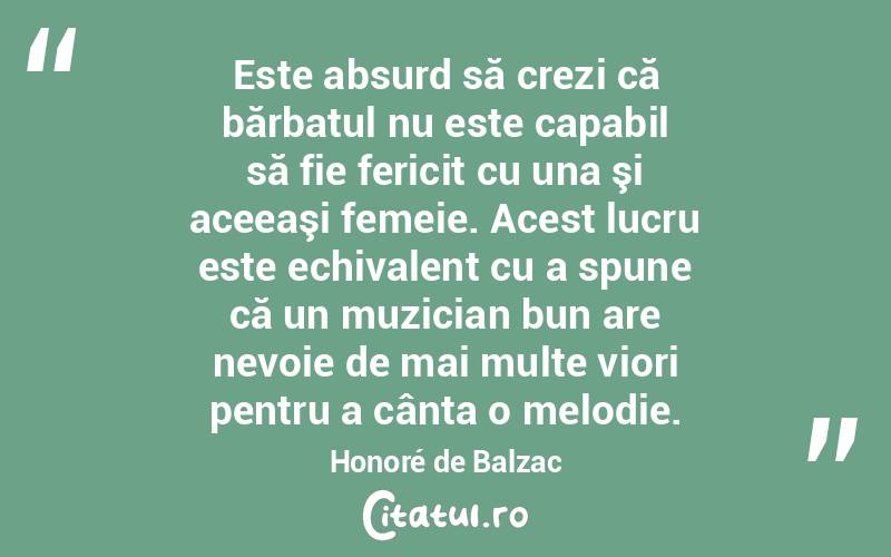 Este absurd să crezi că bărbatul nu este capabil să fie fericit cu una şi aceeaşi femeie. Acest lucru este echivalent cu a spune că un muzician bun are nevoie de mai multe viori pentru a cânta o melodie. Honoré de Balzac