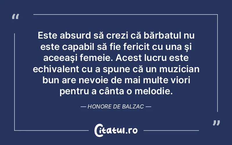 Este absurd să crezi că bărbatul nu este capabil să fie fericit cu una şi aceeaşi femeie. Acest lucru este echivalent cu a spune că un muzician bun are nevoie de mai multe viori pentru a cânta o melodie. Honore de Balzac