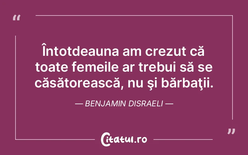 Întotdeauna am crezut că toate femeile ar trebui să se căsătorească, nu şi bărbaţii. Benjamin Disraeli