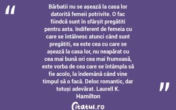 Bărbații nu se așează la casa lor datorită femeii potrivite. O fac fiindcă sunt în sfârșit pregătiți pentru asta. Indiferent de femeia cu care se întâlnesc atunci când sunt pregătiți, ea este cea cu care se așează la casa lor, nu neapărat cu cea mai bună ori cea mai frumoasă, este vorba de cea care se întâmpla să fie acolo, la îndemână când vine timpul să o facă. Deloc romantic, dar totuși adevărat. Laurell K. Hamilton...