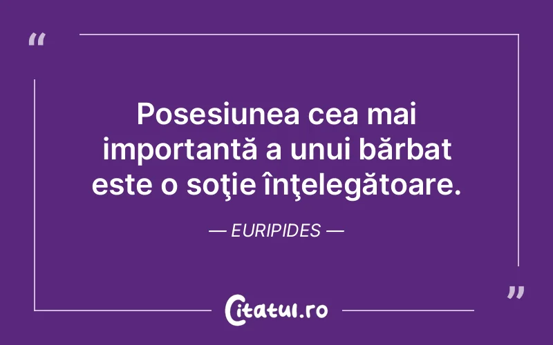 Posesiunea cea mai importantă a unui bărbat este o soţie înţelegătoare. Euripides