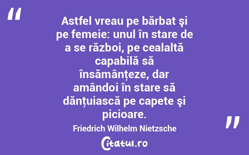 Astfel vreau pe bărbat şi pe femeie: unul în stare de a se război, pe cealaltă capabilă să însămânţeze, dar amândoi în stare să dănţuiască pe capete şi picioare. Friedrich Wilhelm Nietzsche