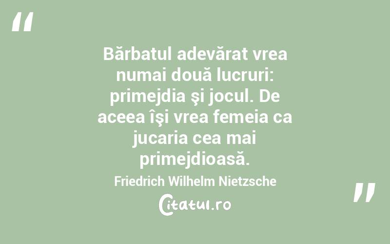 Bărbatul adevărat vrea numai două lucruri: primejdia şi jocul. De aceea îşi vrea femeia ca jucaria cea mai primejdioasă. Friedrich Wilhelm Nietzsche