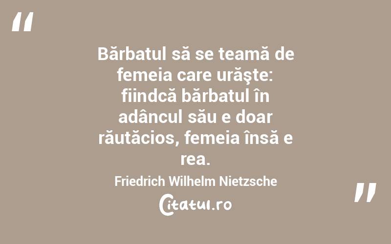 Bărbatul să se teamă de femeia care urăşte: fiindcă bărbatul în adâncul său e doar răutăcios, femeia însă e rea. Friedrich Wilhelm Nietzsche