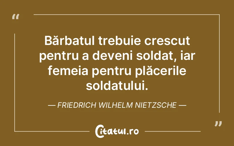 Bărbatul trebuie crescut pentru a deveni soldat, iar femeia pentru plăcerile soldatului. Friedrich Wilhelm Nietzsche