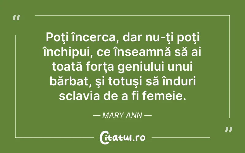Poţi încerca, dar nu-ţi poţi închipui, ce înseamnă să ai toată forţa geniului unui bărbat, şi totuşi să înduri sclavia de a fi femeie. Mary Ann