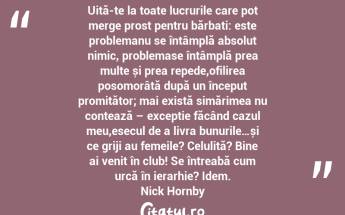 Uită-te la toate lucrurile care pot merge prost pentru bărbați: este problemanu se întâmplă absolut nimic, problemase întâmplă prea multe și prea repede,ofilirea posomorâtă după un început promițător; mai există simărimea nu contează – excepție făcând cazul meu,esecul de a livra bunurile…și ce griji au femeile? Celulită? Bine ai venit în club! Se întreabă cum urcă în ierarhie? Idem. Nick Hornby...