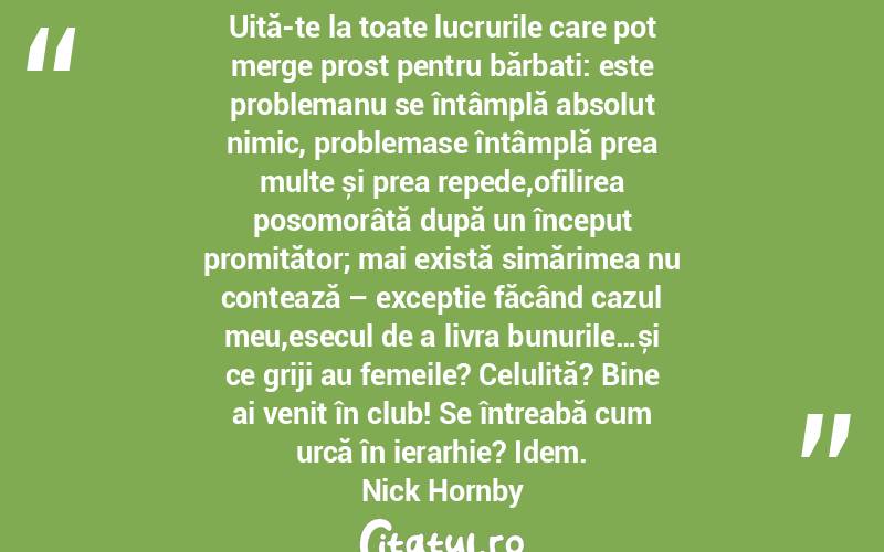 Uită-te la toate lucrurile care pot merge prost pentru bărbați: este problemanu se întâmplă absolut nimic, problemase întâmplă prea multe și prea repede,ofilirea posomorâtă după un început promițător; mai există simărimea nu contează – excepție făcând cazul meu,esecul de a livra bunurile…și ce griji au femeile? Celulită? Bine ai venit în club! Se întreabă cum urcă în ierarhie? Idem. Nick Hornby