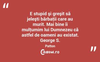 E stupid şi greşit să jeleşti bărbaţii care au murit. Mai bine îi mulţumim lui Dumnezeu că astfel de oameni au existat. George S. Patton...