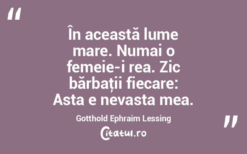 În această lume mare. Numai o femeie-i rea. Zic bărbaţii fiecare: Asta e nevasta mea. Gotthold Ephraim Lessing
