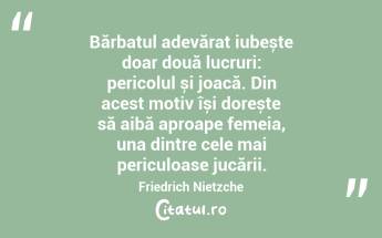Bărbatul adevărat iubește doar două lucruri: pericolul și joacă. Din acest motiv își dorește să aibă aproape femeia, una dintre cele mai periculoase jucării. Friedrich Nietzche...