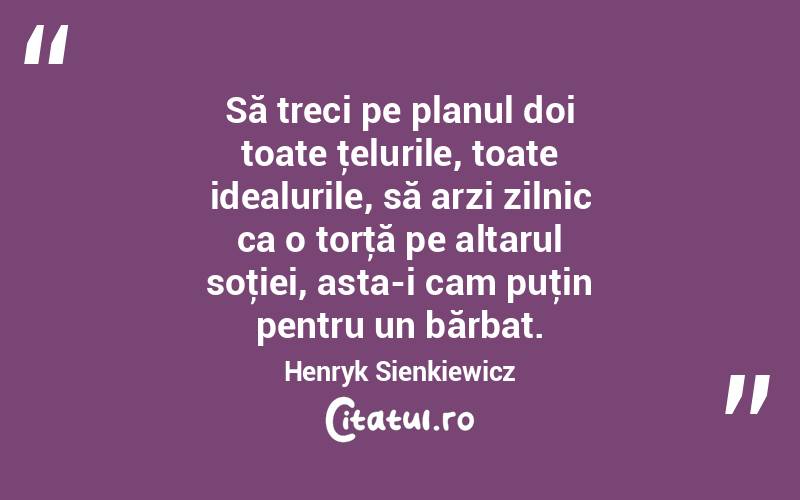 Să treci pe planul doi toate ţelurile, toate idealurile, să arzi zilnic ca o torţă pe altarul soţiei, asta-i cam puţin pentru un bărbat. Henryk Sienkiewicz