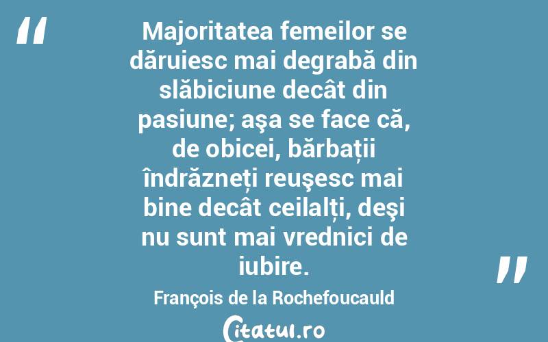 Majoritatea femeilor se dăruiesc mai degrabă din slăbiciune decât din pasiune; aşa se face că, de obicei, bărbaţii îndrăzneţi reuşesc mai bine decât ceilalţi, deşi nu sunt mai vrednici de iubire. François de la Rochefoucauld