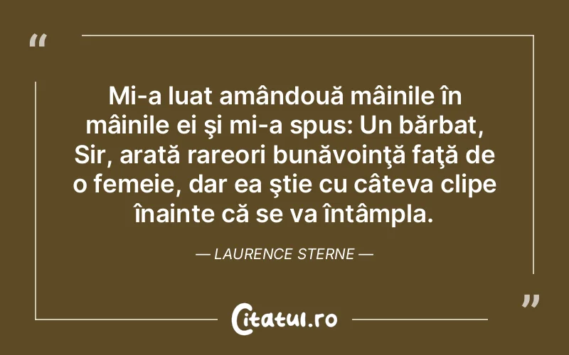 Mi-a luat amândouă mâinile în mâinile ei şi mi-a spus: Un bărbat, Sir, arată rareori bunăvoinţă faţă de o femeie, dar ea ştie cu câteva clipe înainte că se va întâmpla. Laurence Sterne