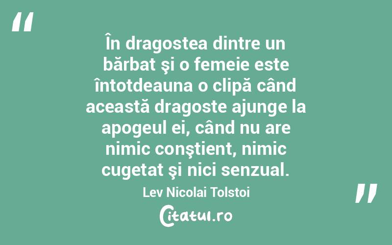 În dragostea dintre un bărbat şi o femeie este întotdeauna o clipă când această dragoste ajunge la apogeul ei, când nu are nimic conştient, nimic cugetat şi nici senzual. Lev Nicolai Tolstoi
