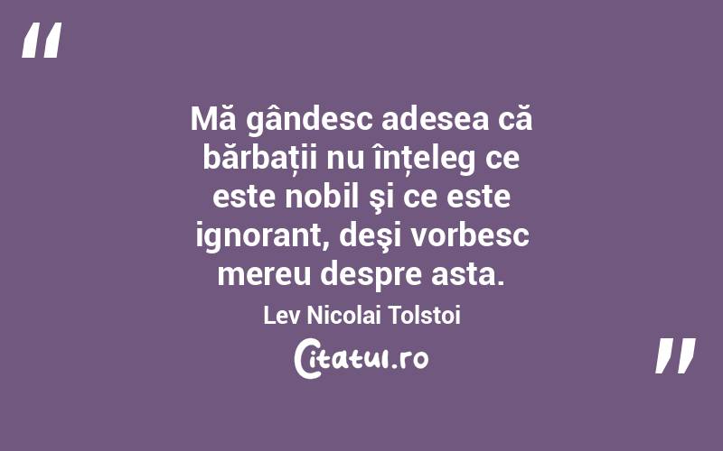  Mă gândesc adesea că bărbaţii nu înţeleg ce este nobil şi ce este ignorant, deşi vorbesc mereu despre asta. Lev Nicolai Tolstoi