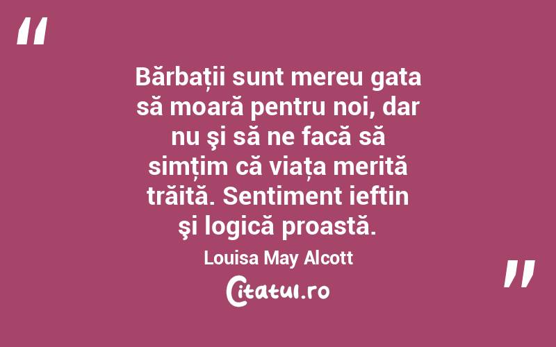 Bărbaţii sunt mereu gata să moară pentru noi, dar nu şi să ne facă să simţim că viaţa merită trăită. Sentiment ieftin şi logică proastă. Louisa May Alcott