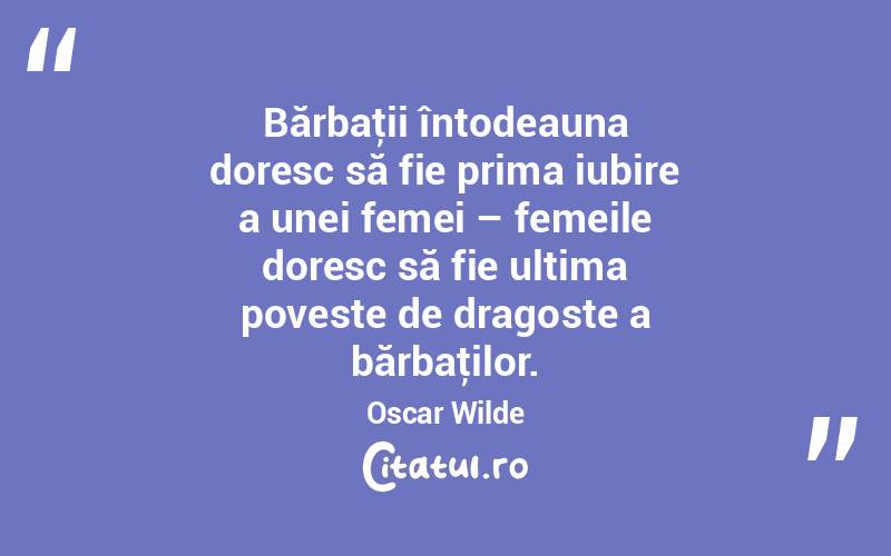 Bărbaţii întodeauna doresc să fie prima iubire a unei femei – femeile doresc să fie ultima poveste de dragoste a bărbaţilor. Oscar Wilde